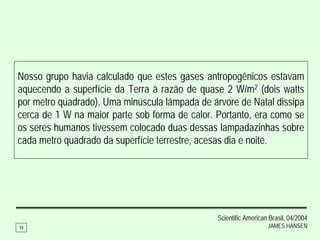 Nosso grupo havia calculado que estes gases antropogênicos estavam
aquecendo a superfície da Terra à razão de quase 2 W/m2 (dois watts
por metro quadrado). Uma minúscula lâmpada de árvore de Natal dissipa
cerca de 1 W na maior parte sob forma de calor. Portanto, era como se
os seres humanos tivessem colocado duas dessas lampadazinhas sobre
cada metro quadrado da superfície terrestre, acesas dia e noite.




                                                Scientific American Brasil, 04/2004
13                                                                 JAMES HANSEN
 