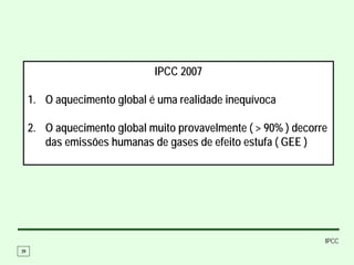 IPCC 2007

     1. O aquecimento global é uma realidade inequívoca

     2. O aquecimento global muito provavelmente ( > 90% ) decorre
        das emissões humanas de gases de efeito estufa ( GEE )




                                                                 IPCC
39
 