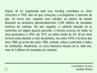 Depois de ter organizado tudo isso, Keeling consolidou as cifras
referentes a 1958, ano em que começara a acompanhar o aumento do
gás. Só nesse ano, segundo seus cálculos, as nações do mundo
lançaram na atmosfera aproximadamente 2.294 milhões de toneladas
métricas de carbono. No ano seguinte, o carbono lançado no ar
aumentou em alguns poucos porcento; o mesmo ocorreu em todos os
anos posteriores a 1959, até 1972, ao índice médio de 4%. (Esse ritmo
incrível cedeu durante a crise do petróleo, nos anos 1970 e no início dos
anos 1980; já no fim dos anos 1980, contudo, voltou a aumentar o índice
de combustão. Atualmente, os seres humanos lançam no ar, todo ano,
mais de 5 bilhões de toneladas de carbono).



                                                       OS PRÓXIMOS 100 ANOS
4                                                          Jonathan Weines
 