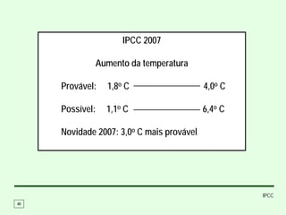 IPCC 2007

                 Aumento da temperatura

     Provável:     1,8o C                  4,0o C

     Possível:     1,1o C                  6,4o C

     Novidade 2007: 3,0o C mais provável




                                                    IPCC
40
 