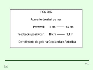 IPCC 2007

               Aumento do nível do mar

                 Provável:   18 cm          59 cm

     Feedbacks positivos*:    18 cm         1,4 m

     *Derretimento do gelo na Groelândia e Antartida




                                                       IPCC
41
 