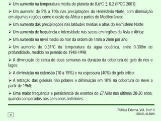Um aumento na temperatura média do planeta de 0,6oC + 0,2 (IPCC 2001);
                                                         -
  Um aumento de 5% a 10% nas precipitações do Hemisfério Norte, com diminuição
em algumas regiões como o oeste da África e partes do Mediterrâneo;
     Um aumento das precipitações nas latitudes médias e altas do Hemisfério Norte;
     Um aumento de frequência e intensidade nas secas em regiões da Ásia e África;
     Um aumento no nível médio do mar da ordem de 1mm a 2mm por ano;
   Um aumento de 0,31oC da temperatura da água oceânica, entre 0-300m de
profundidade, medido no período de 1948-1998;
   A diminuição de cerca de duas semanas na duração da cobertura de gelo de rios e
lagos;
     A diminuição na extensão (10 a 15%) e na espessura (40%) do gelo ártico;
  A retração das geleiras não polares e diminuição em 10% na cobertura de neve a
partir de 1960;
  Uma maior frequência e persistência de eventos do El Niño nos últimos 20-30 anos,
quando comparados aos cem anos anteriores.

                                                                   Política Externa, Vol. 14 no 4
42                                                                               ISRAEL KLABIN
 
