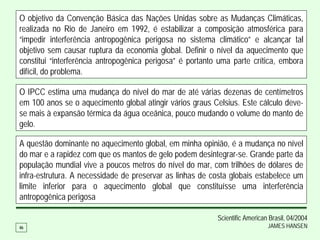O objetivo da Convenção Básica das Nações Unidas sobre as Mudanças Climáticas,
realizada no Rio de Janeiro em 1992, é estabilizar a composição atmosférica para
“impedir interferência antropogênica perigosa no sistema climático” e alcançar tal
objetivo sem causar ruptura da economia global. Definir o nível da aquecimento que
constitui “interferência antropogênica perigosa” é portanto uma parte crítica, embora
difícil, do problema.

O IPCC estima uma mudança do nível do mar de até várias dezenas de centímetros
em 100 anos se o aquecimento global atingir vários graus Celsius. Este cálculo deve-
se mais à expansão térmica da água oceânica, pouco mudando o volume do manto de
gelo.

A questão dominante no aquecimento global, em minha opinião, é a mudança no nível
do mar e a rapidez com que os mantos de gelo podem desintegrar-se. Grande parte da
população mundial vive a poucos metros do nível do mar, com trilhões de dólares de
infra-estrutura. A necessidade de preservar as linhas de costa globais estabelece um
limite inferior para o aquecimento global que constituísse uma interferência
antropogênica perigosa

                                                           Scientific American Brasil, 04/2004
46                                                                            JAMES HANSEN
 