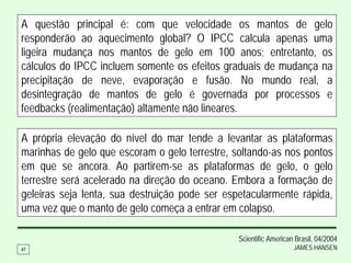 A questão principal é: com que velocidade os mantos de gelo
responderão ao aquecimento global? O IPCC calcula apenas uma
ligeira mudança nos mantos de gelo em 100 anos; entretanto, os
cálculos do IPCC incluem somente os efeitos graduais de mudança na
precipitação de neve, evaporação e fusão. No mundo real, a
desintegração de mantos de gelo é governada por processos e
feedbacks (realimentação) altamente não lineares.

A própria elevação do nível do mar tende a levantar as plataformas
marinhas de gelo que escoram o gelo terrestre, soltando-as nos pontos
em que se ancora. Ao partirem-se as plataformas de gelo, o gelo
terrestre será acelerado na direção do oceano. Embora a formação de
geleiras seja lenta, sua destruição pode ser espetacularmente rápida,
uma vez que o manto de gelo começa a entrar em colapso.

                                                Scientific American Brasil, 04/2004
47                                                                 JAMES HANSEN
 