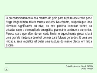 O precondicionamento dos mantos de gelo para ruptura acelerada pode
exigir longo tempo, talvez muitos séculos. No entanto, suspeito que uma
elevação significativa do nível do mar poderia começar dentro da
década, caso o desequilíbrio energético planetário continue a aumentar.
Parece claro que além de um certo limite, o aquecimento global criará
uma grande mudança do nível do mar para futuras gerações. E uma vez
iniciada, será impraticável deter uma ruptura do manto glacial em larga
escala.




                                                 Scientific American Brasil, 04/2004
48                                                                  JAMES HANSEN
 