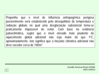 Proponho que o nível de influência antropogênica perigosa
possivelmente será estabelecido pelo desequilíbrio de temperatura e
radiação globais no qual uma desglaciação substancial torna-se
praticamente impossível de evitar. Com base na evidência
paleoclimática, sugiro que o nível elevado mais prudente de
aquecimento global adicional não seja maior do que 1oC,
aproximadamente. Isto significa que a forçante climática adicional não
deve exceder cerca de 1W/m2




                                                Scientific American Brasil, 04/2004
49                                                                 JAMES HANSEN
 