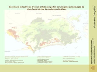 Documento Geográfico
         Documento indicativo de áreas da cidade que podem ser atingidas pela elevação do
                           nível do mar devido às mudanças climáticas




                                                                                                                                         Instituto Municipal de Urbanismo Pereira Passos – IPP
                                                                                                                                         PREFEITURA DA CIDADE DO RIO DE JANEIRO

                                                                                                                                         Diretoria de Informações Geográficas
INSTITUTO MUNICIPAL DE URBANISMO PEREIRA PASSOS      GERÊNCIA DE SOCIODEMOGRAFIA               ELABORAÇÃO DO DOCUMENTO - maio 2007
Sérgio Besserman Vianna - Presidente                 Alcides José Carneiro - Gerente
Paula Serrano - Chefe de Gabinete                                                              Maria Luiza Furtado de Mendonça
                                                     GERÊNCIA DE CARTOGRAFIA
                                                     Marco Zambelli - Gerente                  Luiz Roberto Arueira da Silva
DIRETORIA DE INFORMAÇÕES GEOGRÁFICAS
Fernando Cavallieri - Diretor                        GERÊNCIA DE GEOPROCESSAMENTO              Ricardo Lessa - Estagiário de Geografia
Maria Luiza Furtado de Mendonça - Diretora Adjunta   Luiz Roberto Arueira da Silva - Gerente
 