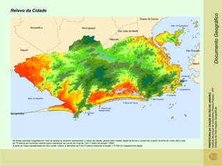 Relevo da Cidade




                                                                                                                                                                                                                             Documento Geográfico
                                                                                                                                                                   Baía de Guanabara




                                                                                                                                                                             P. Flamengo

                                                                                                                                                                            P Botafogo




                                                                                                                                                                                           Instituto Municipal de Urbanismo Pereira Passos – IPP
                                                                                                                                                                           P. Copacabana




                                                                                                                                                                                           PREFEITURA DA CIDADE DO RIO DE JANEIRO
                                                                                                                                                               P.Ipanema
               Baía de Sepetiba                                                                                                               P.São Conrado
                                                                                                                  P Barra da Tijuca




                                                                                                                                                                                           Diretoria de Informações Geográficas
                                                                                         P. Recreio dos
                                                                                         Bandeirantes
                                                                          P. Grumari




As áreas coloridas mapeadas em tons de laranja ao amarelo representam o relevo da cidade, gerado pelo modelo digital de terreno, construído a partir da linha de costa, até a cota
de 10 metros do município usando como referência, as curvas de nível de 1 em 1 metro da escala 1:2000.
A parte do mapa representada em tons verde, utilizou a altimetria de 5 em 5 metros referente a escala 1:10.000 do mapeamento digital.
 