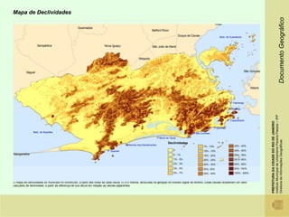 Mapa de Declividades




                                                                                                                                                                                                                                Documento Geográfico
                                                                                                                                                                   Baía de Guanabara




                                                                                                                                                                             P. Flamengo

                                                                                                                                                                            P Botafogo




                                                                                                                                                                                              Instituto Municipal de Urbanismo Pereira Passos – IPP
                                                                                                                                                                           P. Copacabana




                                                                                                                                                                                              PREFEITURA DA CIDADE DO RIO DE JANEIRO
                                                                                                                                                               P.Ipanema
               Baía de Sepetiba                                                                                                                P.São Conrado
                                                                                                                      P Barra da Tijuca




                                                                                                                                                                                              Diretoria de Informações Geográficas
                                                                                                                               Declividades
                                                                                        P. Recreio dos Bandeirantes                                                             40% - 45%
                                                                                                                                                       7% - 10%
                                                                          P. Grumari                                                 0                 10% - 15%                45% - 50%
                                                                                                                                     0 - 1%            15% - 20%                50% - 55%
                                                                                                                                     1% - 2%           20% - 25%                55,%- 60%
                                                                                                                                     2% - 3%           25% - 30%                60% - 65%
                                                                                                                                     3% - 5%           30%- 35%                 65%- 100%
                                                                                                                                     5% - 7%           35% - 40%                100% - 200%


O mapa de declividades do município foi construído, a partir das cotas de cada célula 10 x10 metros, atribuídas na geração do modelo digital de terreno. Estas células receberam um valor
calculado de declividade, a partir da diferença de sua altura em relação as células adjacentes.
 