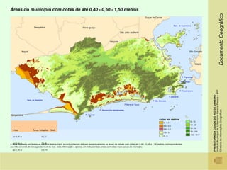 Áreas do município com cotas de até 0,40 - 0,60 - 1,50 metros




                                                                                                                                                                                                                                       Documento Geográfico
                                                                                                                                                                  Baía de Guanabara




                                                                                                                                                                            P. Flamengo

                                                                                                                                                                           P Botafogo




                                                                                                                                                                                                     Instituto Municipal de Urbanismo Pereira Passos – IPP
                                                                                                                                                                          P. Copacabana




                                                                                                                                                                                                     PREFEITURA DA CIDADE DO RIO DE JANEIRO
                                                                                                                                                              P.Ipanema
                Baía de Sepetiba                                                                                                          P.São Conrado
                                                                                                                    P Barra da Tijuca




                                                                                                                                                                                                     Diretoria de Informações Geográficas
                                                                                      P. Recreio dos Bandeirantes

                                                                        P. Grumari

                                                                                                                                                cotas em metros
                                                                                                                                                                                        5 - 10
                                                                                                                                                    0 - 0,4
                                                                                                                                                                                        10 - 30
                                                                                                                                                    0,4 - 0,6
                                                                                                                                                                                        30 - 50
  Cotas               Áreas Atingidas - Km2                                                                                                         0,6 - 1,5
                                                                                                                                                                                        50 - 100
                                                                                                                                                    1,5 - 3
                                                                                                                                                                                        100 - 1017
  até 0,40 m                   68,31                                                                                                                3-5


  até 0,60 m                   79,90
A Área mapeada em destaque nos tons laranja claro, escuro e marrom indicam respectivamente as áreas da cidade com cotas até 0,40 - 0,60 e 1,50 metros, correspondentes
aos três cenários de elevação do nível do mar. Esta informação é apenas um indicador das áreas com cotas mais baixas do município.
  até 1,50 m                   145,19
 