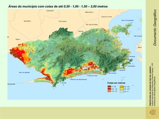 Áreas do município com cotas de até 0,50 - 1,00 - 1,50 – 2,00 metros




                                                                                                                                                                                  Documento Geográfico
                                                                                                                        Baía de Guanabara




                                                                                                                                  P. Flamengo

                                                                                                                                 P Botafogo




                                                                                                                                                Instituto Municipal de Urbanismo Pereira Passos – IPP
                                                                                                                                P. Copacabana




                                                                                                                                                PREFEITURA DA CIDADE DO RIO DE JANEIRO
                                                                                                                    P.Ipanema
       Baía de Sepetiba                                                                           P.São Conrado
                                                                              P Barra da Tijuca




                                                                                                                                                Diretoria de Informações Geográficas
                                                P. Recreio dos Bandeirantes

                                   P. Grumari                                                     Cotas em metros
                                                                                                        0 - 0,5            1,5 - 2,0
                                                                                                        0,5 - 1,0          2,0 - 2,5
                                                                                                        1,0- 1,5           2,5 - 3
 