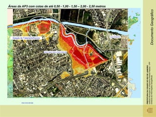 Áreas da AP3 com cotas de até 0,50 - 1,00 - 1,50 – 2,00 - 2,50 metros




                                                                                                                                                                        Documento Geográfico
                                                                                                             Àrea de Marinha
   Estação de TratamentoPavuna

                                                                                Mercado São Sebastião



                                      Parque Vigario Geral e Jardim Beira Mar


                       Favelas Parque Vigário Geral e Jardim Beira mar




                                                                                                                                      Instituto Municipal de Urbanismo Pereira Passos – IPP
                                                                                                                                      PREFEITURA DA CIDADE DO RIO DE JANEIRO

                                                                                                                                      Diretoria de Informações Geográficas
                                                                                                    Cotas em metros
                                                                                                        0 - 0,5           1,5 - 2,0
                                                                                                        0,5 - 1,0         2,0 - 2,5
                                                                                                        1,0- 1,5          2,5 - 3




           Area muito aterrada
 