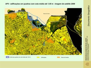 AP3 - edificações em quadras com cota média até 1,50 m - imagem de satélite 2006




                                                                                                                      Documento Geográfico
                                                                                    Instituto Municipal de Urbanismo Pereira Passos – IPP
                                                                                    PREFEITURA DA CIDADE DO RIO DE JANEIRO

                                                                                    Diretoria de Informações Geográficas
    Limite das quadras com cota média até 1,50 m   Edificações   Áreas de favelas
 