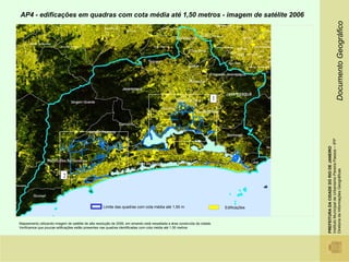 AP4 - edificações em quadras com cota média até 1,50 metros - imagem de satélite 2006




                                                                                                                                                                                  Documento Geográfico
                                                                                                                              1




                                                                                                                                                Instituto Municipal de Urbanismo Pereira Passos – IPP
                                                                                                                                                PREFEITURA DA CIDADE DO RIO DE JANEIRO

                                                                                                                                                Diretoria de Informações Geográficas
                            2




                                                     Limite das quadras com cota média até 1,50 m                                 Edificações



Mapeamento utilizando imagem de satélite de alta resolução de 2006, em amarelo está ressaltada a área construída da cidade.
Verificamos que poucas edificações estão presentes nas quadras identificadas com cota média até 1,50 metros
 