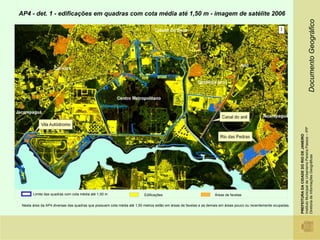 AP4 - det. 1 - edificações em quadras com cota média até 1,50 m - imagem de satélite 2006




                                                                                                                                                                                                  Documento Geográfico
                                                                                                                                                       1




                                                                                                                                                                Instituto Municipal de Urbanismo Pereira Passos – IPP
                                                                                                                                                                PREFEITURA DA CIDADE DO RIO DE JANEIRO

                                                                                                                                                                Diretoria de Informações Geográficas
       Limite das quadras com cota média até 1,50 m                     Edificações                              Áreas de favelas

 Nesta área da AP4 diversas das quadras que possuem cota média até 1,50 metros estão em áreas de favelas e as demais em áreas pouco ou recentemente ocupadas.
 