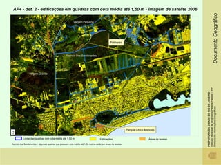 AP4 - det. 2 - edificações em quadras com cota média até 1,50 m - imagem de satélite 2006




                                                                                                                                                                   Documento Geográfico
                                                                                                                                 Instituto Municipal de Urbanismo Pereira Passos – IPP
                                                                                                                                 PREFEITURA DA CIDADE DO RIO DE JANEIRO

                                                                                                                                 Diretoria de Informações Geográficas
2
           Limite das quadras com cota média até 1,50 m                               Edificações             Áreas de favelas

Recreio dos Bandeirantes – algumas quadras que possuem cota média até 1,50 metros estão em áreas de favelas
 