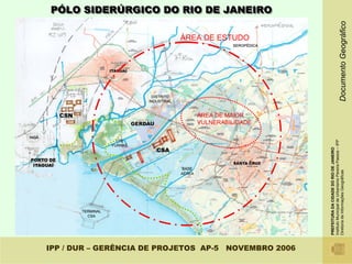 ÁREA DE MAIOR
                                                                                                                                              ÀREA DE ESTUDO




                                                                                                              VULNERABILIDADE
                                                                                                                                                               PÓLO SIDERÚRGICO DO RIO DE JANEIRO




IPP / DUR – GERÊNCIA DE PROJETOS AP-5 NOVEMBRO 2006




                                                      PREFEITURA DA CIDADE DO RIO DE JANEIRO
                                                      Instituto Municipal de Urbanismo Pereira Passos – IPP
                                                      Diretoria de Informações Geográficas                                      Documento Geográfico
 