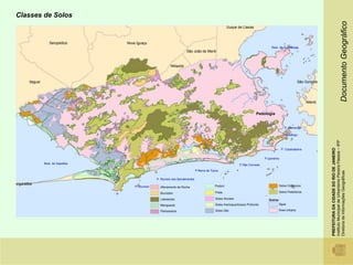 Classes de Solos




                                                                                                                                                                                                             Documento Geográfico
                                                                                                           Duque de Caxias



                     Seropédica      Nova Iguaçu
                                                                                                                                       Baía de Guanabara
                                                                           São João de Meriti


                                                               Nilópolis



        Itaguaí                                                                                                                                             São Gonçalo




                                                                                                                                                                 Niterói


                                                                                                                              Pedologia


                                                                                                                                                  P. Flamengo

                                                                                                                                                 P Botafogo




                                                                                                                                                                           Instituto Municipal de Urbanismo Pereira Passos – IPP
                                                                                                                                                                           PREFEITURA DA CIDADE DO RIO DE JANEIRO
                                                                                                                                                P. Copacabana


                                                                                                                                   P.Ipanema
                  Baía de Sepetiba                                                                                 P.São Conrado
                                                                                    P Barra da Tijuca




                                                                                                                                                                           Diretoria de Informações Geográficas
                                                      P. Recreio dos Bandeirantes
angaratiba                                                                                                                                     Solos Orgânicos
                                         P. Grumari     Afloramento de Rocha                      Podzol

                                                        Brunizém                                  Praia                                       Solos Podzólicos

                                                        Latossolos                                Solos Aluviais                     Outros
                                                        Manguezal                                 Solos Arenoquartzosos Profundo              Água

                                                        Planossolos                               Solos Glei                                  Área Urbana
 