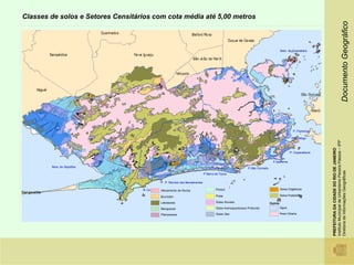 Classes de solos e Setores Censitários com cota média até 5,00 metros




                                                                                                                                                                                                 Documento Geográfico
                                                                                                                                        Baía de Guanabara




                                                                                                                                                 P. Flamengo

                                                                                                                                                P Botafogo




                                                                                                                                                               Instituto Municipal de Urbanismo Pereira Passos – IPP
                                                                                                                                                               PREFEITURA DA CIDADE DO RIO DE JANEIRO
                                                                                                                                               P. Copacabana


                                                                                                                                 P.Ipanema
        Baía de Sepetiba                                                                                       P.São Conrado




                                                                                                                                                               Diretoria de Informações Geográficas
                                                                                P Barra da Tijuca

                                                  P. Recreio dos Bandeirantes

                                   P. Grumari   Afloramento de Rocha                     Podzol                                         Solos Orgânicos

                                                Brunizém                                 Praia                                          Solos Podzólicos

                                                Latossolos                               Solos Aluviais                        Outros
                                                Manguezal                                Solos Arenoquartzosos Profundo                 Água

                                                Planossolos                              Solos Glei                                     Área Urbana
 