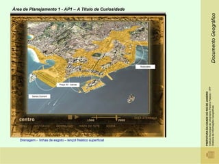 Área de Planejamento 1 - AP1 – A Titulo de Curiosidade




                                                                                                              Documento Geográfico
                                                               Rodoviária




                             Praça XV - barcas




                                                                            Instituto Municipal de Urbanismo Pereira Passos – IPP
                                                                            PREFEITURA DA CIDADE DO RIO DE JANEIRO
           Santos Dumont




                                                                            Diretoria de Informações Geográficas
   Drenagem - linhas de esgoto – lençol freático superficial
 