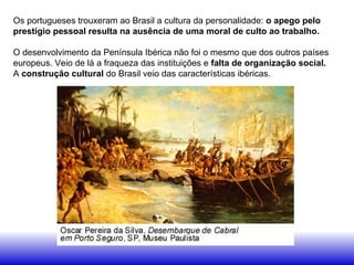 Os portugueses trouxeram ao Brasil a cultura da personalidade: o apego pelo
prestígio pessoal resulta na ausência de uma moral de culto ao trabalho.
O desenvolvimento da Península Ibérica não foi o mesmo que dos outros países
europeus. Veio de lá a fraqueza das instituições e falta de organização social.
A construção cultural do Brasil veio das características ibéricas.
 