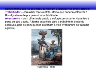 Sérgio afirma que há dois tipos de homem explorador no Brasil colonial:
Trabalhador – com olhar mais restrito. Único que poderia colonizar o
Brasil justamente por possuir adaptabilidade.
Aventureiro – com olhar mais amplo e esforço persistente, via antes a
parte do que o todo. A forma escolhida para o trabalho foi o uso de
escravos, pois os portugueses preferiam a vida aventureira ao trabalho
agrícola.
Rugendas - 1835
 