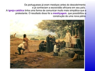 Os portugueses já eram mestiços antes do descobrimento
e já conheciam a escravidão africana em seu país.
A igreja católica tinha uma forma de comunicar muito mais simpática que a
protestante. O resultado disso foi a mestiçagem, que possibilitou a
construção de uma nova pátria.
 