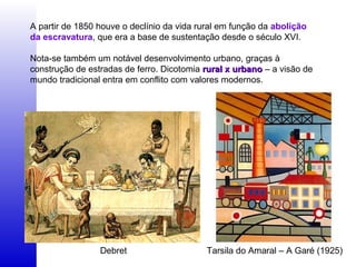 A partir de 1850 houve o declínio da vida rural em função da abolição
da escravatura, que era a base de sustentação desde o século XVI.
Nota-se também um notável desenvolvimento urbano, graças à
construção de estradas de ferro. Dicotomia rural x urbanorural x urbano – a visão de
mundo tradicional entra em conflito com valores modernos.
Debret Tarsila do Amaral – A Garé (1925)
 