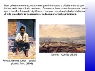 Num primeiro momento, os homens que vinham para a cidade eram os que
tinham certa importância no campo. Os colonos brancos continuavam achando
que o trabalho físico não dignificava o homem, mas sim o trabalho intelectual.
A vida da cidade se desenvolveu de forma anormal e prematura.
Ferraz Almeida Junior – caipira
picando fumo (1893)
Debret – Curitiba (1827)
 
