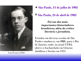  São Paulo, 11 de julho de 1902
 São Paulo, 24 de abril de 1982
Foi um dos maisFoi um dos mais
importantes historiadoresimportantes historiadores
brasileiros, além de críticobrasileiros, além de crítico
literário e jornalista.literário e jornalista.
Estudou em diversas escolas de São
Paulo e mudou-se, em 1921, para o Rio
de Janeiro, onde, na atual UFRJ,
obteve o bacharelado em Ciências
Jurídicas e Sociais em 1925.
Com 18 anos (1920)
 