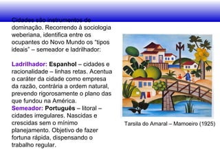Cidades são instrumentos de
dominação. Recorrendo à sociologia
weberiana, identifica entre os
ocupantes do Novo Mundo os “tipos
ideais” – semeador e ladrilhador:
Ladrilhador: Espanhol – cidades e
racionalidade – linhas retas. Acentua
o caráter da cidade como empresa
da razão, contrária a ordem natural,
prevendo rigorosamente o plano das
que fundou na América.
Semeador: Português – litoral –
cidades irregulares. Nascidas e
crescidas sem o mínimo
planejamento. Objetivo de fazer
fortuna rápida, dispensando o
trabalho regular.
Tarsila do Amaral – Mamoeiro (1925)
 