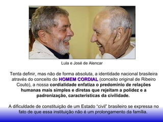 Tenta definir, mas não de forma absoluta, a identidade nacional brasileira
através do conceito do HOMEM CORDIALHOMEM CORDIAL (conceito original de Ribeiro
Couto), a nossa cordialidade enfatiza o predomínio de relações
humanas mais simples e diretas que rejeitam a polidez e a
padronização, características da civilidade.
A dificuldade de constituição de um Estado “civil” brasileiro se expressa no
fato de que essa instituição não é um prolongamento da família.
Lula e José de Alencar
 