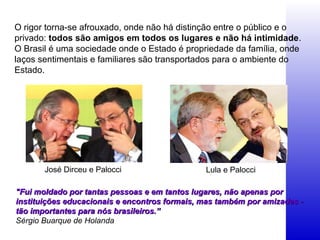 "Fui moldado por tantas pessoas e em tantos lugares, não apenas por"Fui moldado por tantas pessoas e em tantos lugares, não apenas por
instituições educacionais e encontros formais, mas também por amizades -instituições educacionais e encontros formais, mas também por amizades -
tão importantes para nós brasileiros.”tão importantes para nós brasileiros.”
Sérgio Buarque de Holanda
José Dirceu e Palocci Lula e Palocci
O rigor torna-se afrouxado, onde não há distinção entre o público e o
privado: todos são amigos em todos os lugares e não há intimidade.
O Brasil é uma sociedade onde o Estado é propriedade da família, onde
laços sentimentais e familiares são transportados para o ambiente do
Estado.
 