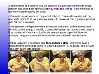 A cordialidade do brasileiro que, ao contrário do que superficialmente possa
parecer, não quer dizer apenas sincero, afetuoso, amigo. Veja exemplos do
homem cordial brasileiro em ação:
- Um motorista anda por um pequeno trecho em contramão só para não dar
uma volta maior. E se um guarda o multa, ele conversa com o guarda, pedindo
para “aliviar” a situação.
- Um assessor de deputado tenta atravessar com o seu carro em uma área
fechada para o tráfego e quando o guarda o impede, ele mostra a sua carteira.
E se o guarda insiste na proibição, ele se exalta para o policial, fazendo
ameaças, perguntando se ele tem ideia de quem ele está importunando.
Ambas traduzem o desprezo pela formalidade e ética. O primeiro caso é
nacionalmente conhecido como “o jeitinho brasileiro”. O segundo, com o “você
sabe com quem está falando?”.
 