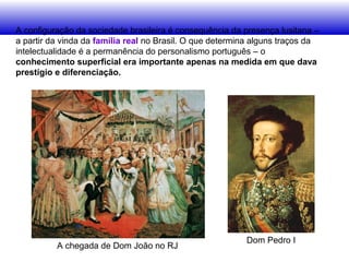 A configuração da sociedade brasileira é consequência da presença lusitana –
a partir da vinda da família real no Brasil. O que determina alguns traços da
intelectualidade é a permanência do personalismo português – o
conhecimento superficial era importante apenas na medida em que dava
prestígio e diferenciação.
A chegada de Dom João no RJ
Dom Pedro I
 