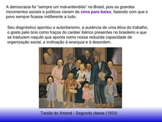 A democracia foi “sempre um mal-entendido” no Brasil, pois os grandes
movimentos sociais e políticos vieram de cima para baixo, fazendo com que o
povo sempre ficasse indiferente a tudo.
Tarsila do Amaral - Segunda classe (1933)
Seu diagnóstico apontou o autoritarismo, a ausência de uma ética do trabalho,
o gosto pelo ócio como traços do caráter ibérico presentes no brasileiro e que
se traduzem naquilo que aponta como nossa reduzida capacidade de
organização social, a inclinação à anarquia e à desordem.
 