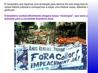 É necessário que façamos uma revolução para darmos fim aos resquícios de
nossa história colonial e começarmos a traçar uma história nossa, diferente e
particular.
O brasileiro cordial dificilmente chegará nessa “revolução”, que seria a
salvação para a sociedade brasileira atual.
 