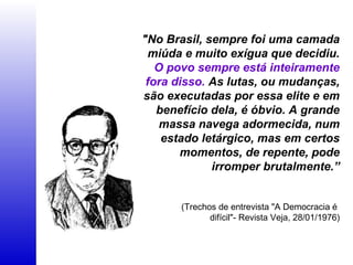 "No Brasil, sempre foi uma camada
miúda e muito exígua que decidiu.
O povo sempre está inteiramente
fora disso. As lutas, ou mudanças,
são executadas por essa elite e em
benefício dela, é óbvio. A grande
massa navega adormecida, num
estado letárgico, mas em certos
momentos, de repente, pode
irromper brutalmente.”
(Trechos de entrevista "A Democracia é
difícil"- Revista Veja, 28/01/1976)
 