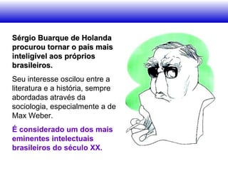 Sérgio Buarque de HolandaSérgio Buarque de Holanda
procurou tornar o país maisprocurou tornar o país mais
inteligível aos própriosinteligível aos próprios
brasileiros.brasileiros.
Seu interesse oscilou entre a
literatura e a história, sempre
abordadas através da
sociologia, especialmente a de
Max Weber.
É considerado um dos mais
eminentes intelectuais
brasileiros do século XX.
 