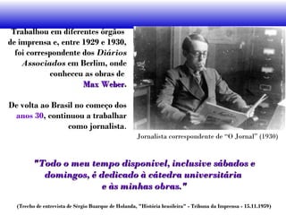 Trabalhou em diferentes órgãos
de imprensa e, entre 1929 e 1930,
foi correspondente dos Diários
Associados em Berlim, onde
conheceu as obras de
Max WeberMax Weber.
De volta ao Brasil no começo dos
anos 30, continuou a trabalhar
como jornalista.
Jornalista correspondente de “O Jornal” (1930)
"Todo o meu tempo disponível, inclusive sábados e"Todo o meu tempo disponível, inclusive sábados e
domingos, é dedicado à cátedra universitáriadomingos, é dedicado à cátedra universitária
e às minhas obras."e às minhas obras."
(Trecho de entrevista de Sérgio Buarque de Holanda, "História brasileira" - Tribuna da Imprensa - 15.11.1959)
 