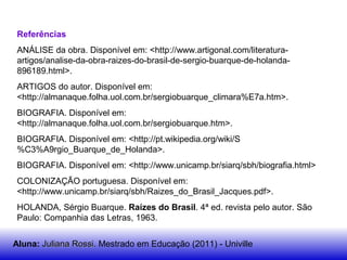 Referências
ANÁLISE da obra. Disponível em: <http://www.artigonal.com/literatura-
artigos/analise-da-obra-raizes-do-brasil-de-sergio-buarque-de-holanda-
896189.html>.
ARTIGOS do autor. Disponível em:
<http://almanaque.folha.uol.com.br/sergiobuarque_climara%E7a.htm>.
BIOGRAFIA. Disponível em:
<http://almanaque.folha.uol.com.br/sergiobuarque.htm>.
BIOGRAFIA. Disponível em: <http://pt.wikipedia.org/wiki/S
%C3%A9rgio_Buarque_de_Holanda>.
BIOGRAFIA. Disponível em: <http://www.unicamp.br/siarq/sbh/biografia.html>
COLONIZAÇÃO portuguesa. Disponível em:
<http://www.unicamp.br/siarq/sbh/Raizes_do_Brasil_Jacques.pdf>.
HOLANDA, Sérgio Buarque. Raízes do Brasil. 4ª ed. revista pelo autor. São
Paulo: Companhia das Letras, 1963.
Aluna: Juliana Rossi.Juliana Rossi. Mestrado em Educação (2011) - Univille
 