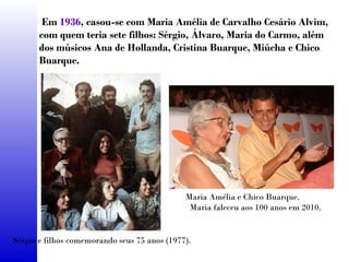 Em 1936, casou-se com Maria Amélia de Carvalho Cesário Alvim,
com quem teria sete filhos: Sérgio, Álvaro, Maria do Carmo, além
dos músicos Ana de Hollanda, Cristina Buarque, Miúcha e Chico
Buarque.
Sérgio e filhos comemorando seus 75 anos (1977).
Maria Amélia e Chico Buarque.
Maria faleceu aos 100 anos em 2010.
 