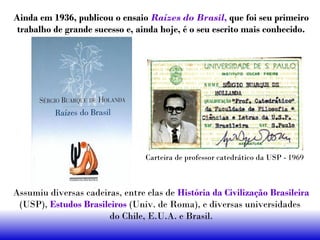 Ainda em 1936, publicou o ensaio Raízes do Brasil, que foi seu primeiro
trabalho de grande sucesso e, ainda hoje, é o seu escrito mais conhecido.
Assumiu diversas cadeiras, entre elas de História da Civilização Brasileira
(USP), Estudos Brasileiros (Univ. de Roma), e diversas universidades
do Chile, E.U.A. e Brasil.
Carteira de professor catedrático da USP - 1969
 
