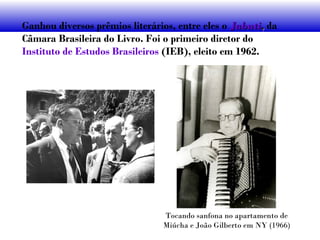 Ganhou diversos prêmios literários, entre eles o JabutiJabuti,, da
Câmara Brasileira do Livro. Foi o primeiro diretor do
Instituto de Estudos Brasileiros (IEB), eleito em 1962.
Tocando sanfona no apartamento de
Miúcha e João Gilberto em NY (1966)
 