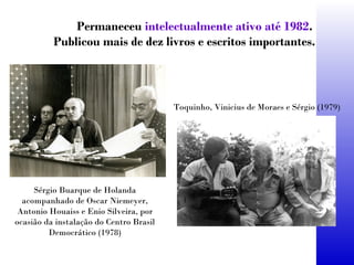 Permaneceu intelectualmente ativo até 1982.
Publicou mais de dez livros e escritos importantes.
Sérgio Buarque de Holanda
acompanhado de Oscar Niemeyer,
Antonio Houaiss e Enio Silveira, por
ocasião da instalação do Centro Brasil
Democrático (1978)
Toquinho, Vinicius de Moraes e Sérgio (1979)
 