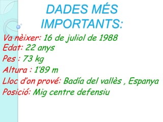 DADES MÉS IMPORTANTS:Va nèixer: 16 de juliol de 1988                  Edat: 22 anysPes : 73 kgAltura : 1’89 mLloc d’on prové: Badía del vallès , EspanyaPosició: Mig centre defensiu
