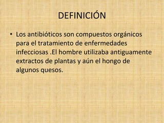 DEFINICIÓN
• Los antibióticos son compuestos orgánicos
  para el tratamiento de enfermedades
  infecciosas .El hombre utilizaba antiguamente
  extractos de plantas y aún el hongo de
  algunos quesos.
 