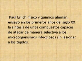Paul Erlich, físico y químico alemán,
ensayó en los primeros años del siglo XX
la síntesis de unos compuestos capaces
de atacar de manera selectiva a los
microorganismos infecciosos sin lesionar
a los tejidos.
 