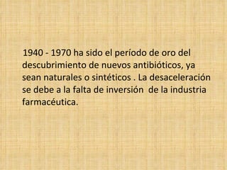 1940 - 1970 ha sido el período de oro del
descubrimiento de nuevos antibióticos, ya
sean naturales o sintéticos . La desaceleración
se debe a la falta de inversión de la industria
farmacéutica.
 