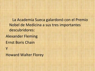La Academia Sueca galardonó con el Premio
  Nobel de Medicina a sus tres importantes
  descubridores:
Alexander Fleming
Ernst Boris Chain
Y
Howard Walter Florey
 